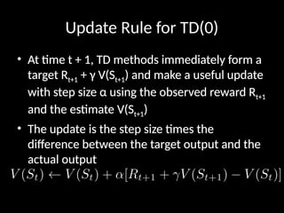 Update Rule for TD(0)
• At time t + 1, TD methods immediately form a
target Rt+1 + γ V(St+1) and make a useful update
with step size α using the observed reward Rt+1
and the estimate V(St+1)
• The update is the step size times the
difference between the target output and the
actual output
 
