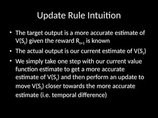 Update Rule Intuition
• The target output is a more accurate estimate of
V(St) given the reward Rt+1 is known
• The actual output is our current estimate of V(St)
• We simply take one step with our current value
function estimate to get a more accurate
estimate of V(St) and then perform an update to
move V(St) closer towards the more accurate
estimate (i.e. temporal difference)
 