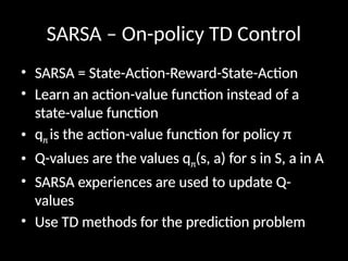 SARSA – On-policy TD Control
• SARSA = State-Action-Reward-State-Action
• Learn an action-value function instead of a
state-value function
• qπ is the action-value function for policy π
• Q-values are the values qπ(s, a) for s in S, a in A
• SARSA experiences are used to update Q-
values
• Use TD methods for the prediction problem
 