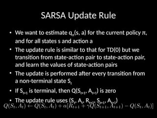 SARSA Update Rule
• We want to estimate qπ(s, a) for the current policy π,
and for all states s and action a
• The update rule is similar to that for TD(0) but we
transition from state-action pair to state-action pair,
and learn the values of state-action pairs
• The update is performed after every transition from
a non-terminal state St
• If St+1 is terminal, then Q(St+1, At+1) is zero
• The update rule uses (St, At, Rt+1, St+1, At+1)
 