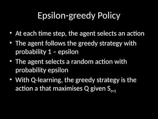 Epsilon-greedy Policy
• At each time step, the agent selects an action
• The agent follows the greedy strategy with
probability 1 – epsilon
• The agent selects a random action with
probability epsilon
• With Q-learning, the greedy strategy is the
action a that maximises Q given St+1
 