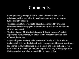 Comments
• It was previously thought that the combination of simple online
reinforcement learning algorithms with deep neural networks was
fundamentally unstable
• The sequence of observed data (states) encountered by an online
reinforcement learning agent is non-stationary and online updates are
strongly correlated
• The technique of DQN is stable because it stores the agent’s data in
experience replay memory so that it can be randomly sampled from
different time-steps
• Aggregating over memory reduces non-stationarity and decorrelates
updates but limits methods to off-policy reinforcement learning algorithms
• Experience replay updates use more memory and computation per real
interaction than online updates, and require off-policy learning algorithms
that can update from data generated by an older policy
 