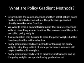 What are Policy Gradient Methods?
• Before: Learn the values of actions and then select actions based
on their estimated action-values. The policy was generated
directly from the value function
• We want to learn a parameterised policy that can select actions
without consulting a value function. The parameters of the policy
are called policy weights
• A value function may be used to learn the policy weights but this
is not required for action selection
• Policy gradient methods are methods for learning the policy
weights using the gradient of some performance measure with
respect to the policy weights
• Policy gradient methods seek to maximise performance and so
the policy weights are updated using gradient ascent
 