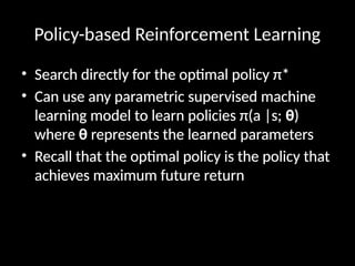 Policy-based Reinforcement Learning
• Search directly for the optimal policy π*
• Can use any parametric supervised machine
learning model to learn policies π(a |s; θ)
where θ represents the learned parameters
• Recall that the optimal policy is the policy that
achieves maximum future return
 