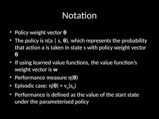 Notation
• Policy weight vector θ
• The policy is π(a | s, θ), which represents the probability
that action a is taken in state s with policy weight vector
θ
• If using learned value functions, the value function’s
weight vector is w
• Performance measure η(θ)
• Episodic case: η(θ) = vπ(s0)
• Performance is defined as the value of the start state
under the parameterised policy
 
