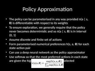 Policy Approximation
• The policy can be parameterised in any way provided π(a | s,
θ) is differentiable with respect to its weights
• To ensure exploration, we generally require that the policy
never becomes deterministic and so π(a | s, θ) is in interval
(0, 1)
• Assume discrete and finite set of actions
• Form parameterised numerical preferences h(s, a, θ) for each
state-action pair
• Can use a deep neural network as the policy approximator
• Use softmax so that the most preferred actions in each state
are given the highest probability of being selected
 