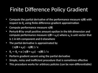Finite Difference Policy Gradient
• Compute the partial derivative of the performance measure η(θ) with
respect to θk using finite difference gradient approximation
• Compute performance measure η(θ)
• Perturb θ by small positive amount epsilon in the kth dimension and
compute performance measure η(θ + ukε) where uk is unit vector that
is 1 in kth component and 0 elsewhere
• The partial derivative is approximated by
( η(θ + ukε) - η(θ) ) / ε
• θk <- θk + α ( η(θ + ukε) - η(θ) ) / ε
• Perform gradient ascent using the partial derivative
• Simple, noisy and inefficient procedure that is sometimes effective
• This procedure works for arbitrary policies (can be non-differentiable)
 