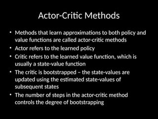 Actor-Critic Methods
• Methods that learn approximations to both policy and
value functions are called actor-critic methods
• Actor refers to the learned policy
• Critic refers to the learned value function, which is
usually a state-value function
• The critic is bootstrapped – the state-values are
updated using the estimated state-values of
subsequent states
• The number of steps in the actor-critic method
controls the degree of bootstrapping
 