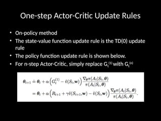 One-step Actor-Critic Update Rules
• On-policy method
• The state-value function update rule is the TD(0) update
rule
• The policy function update rule is shown below.
• For n-step Actor-Critic, simply replace Gt
(1)
with Gt
(n)
 