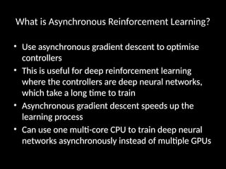 What is Asynchronous Reinforcement Learning?
• Use asynchronous gradient descent to optimise
controllers
• This is useful for deep reinforcement learning
where the controllers are deep neural networks,
which take a long time to train
• Asynchronous gradient descent speeds up the
learning process
• Can use one multi-core CPU to train deep neural
networks asynchronously instead of multiple GPUs
 