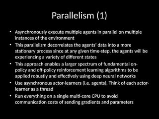 Parallelism (1)
• Asynchronously execute multiple agents in parallel on multiple
instances of the environment
• This parallelism decorrelates the agents’ data into a more
stationary process since at any given time-step, the agents will be
experiencing a variety of different states
• This approach enables a larger spectrum of fundamental on-
policy and off-policy reinforcement learning algorithms to be
applied robustly and effectively using deep neural networks
• Use asynchronous actor-learners (i.e. agents). Think of each actor-
learner as a thread
• Run everything on a single multi-core CPU to avoid
communication costs of sending gradients and parameters
 