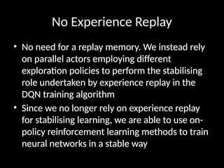No Experience Replay
• No need for a replay memory. We instead rely
on parallel actors employing different
exploration policies to perform the stabilising
role undertaken by experience replay in the
DQN training algorithm
• Since we no longer rely on experience replay
for stabilising learning, we are able to use on-
policy reinforcement learning methods to train
neural networks in a stable way
 