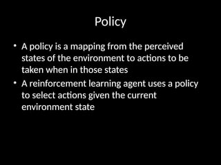 Policy
• A policy is a mapping from the perceived
states of the environment to actions to be
taken when in those states
• A reinforcement learning agent uses a policy
to select actions given the current
environment state
 