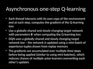 Asynchronous one-step Q-learning
• Each thread interacts with its own copy of the environment
and at each step, computes the gradient of the Q-learning
loss
• Use a globally shared and slowly changing target network
with parameters θ-
when computing the Q-learning loss
• DQN uses a globally shared and slowly changing target
network too – the network is updated using a mini-batch of
experience tuples drawn from replay memory
• The gradients are accumulated over multiple time-steps
before being applied (similar to using mini-batches), which
reduces chance of multiple actor-learners overwriting each
other’s updates
 