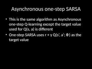 Asynchronous one-step SARSA
• This is the same algorithm as Asynchronous
one-step Q-learning except the target value
used for Q(s, a) is different
• One-step SARSA uses r + γ Q(s’, a’; θ-
) as the
target value
 
