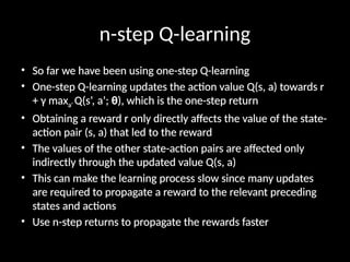 n-step Q-learning
• So far we have been using one-step Q-learning
• One-step Q-learning updates the action value Q(s, a) towards r
+ γ maxa’ Q(s’, a’; θ), which is the one-step return
• Obtaining a reward r only directly affects the value of the state-
action pair (s, a) that led to the reward
• The values of the other state-action pairs are affected only
indirectly through the updated value Q(s, a)
• This can make the learning process slow since many updates
are required to propagate a reward to the relevant preceding
states and actions
• Use n-step returns to propagate the rewards faster
 