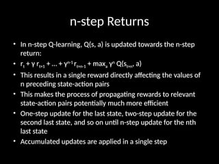 n-step Returns
• In n-step Q-learning, Q(s, a) is updated towards the n-step
return:
• rt + γ rt+1 + … + γn-1
rt+n-1 + maxa γn
Q(st+n, a)
• This results in a single reward directly affecting the values of
n preceding state-action pairs
• This makes the process of propagating rewards to relevant
state-action pairs potentially much more efficient
• One-step update for the last state, two-step update for the
second last state, and so on until n-step update for the nth
last state
• Accumulated updates are applied in a single step
 