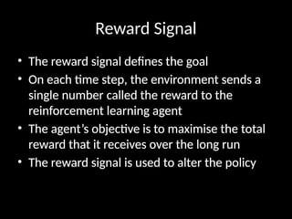 Reward Signal
• The reward signal defines the goal
• On each time step, the environment sends a
single number called the reward to the
reinforcement learning agent
• The agent’s objective is to maximise the total
reward that it receives over the long run
• The reward signal is used to alter the policy
 