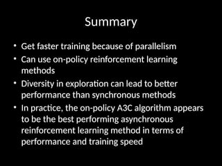 Summary
• Get faster training because of parallelism
• Can use on-policy reinforcement learning
methods
• Diversity in exploration can lead to better
performance than synchronous methods
• In practice, the on-policy A3C algorithm appears
to be the best performing asynchronous
reinforcement learning method in terms of
performance and training speed
 