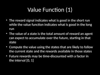Value Function (1)
• The reward signal indicates what is good in the short run
while the value function indicates what is good in the long
run
• The value of a state is the total amount of reward an agent
can expect to accumulate over the future, starting in that
state
• Compute the value using the states that are likely to follow
the current state and the rewards available in those states
• Future rewards may be time-discounted with a factor in
the interval [0, 1]
 