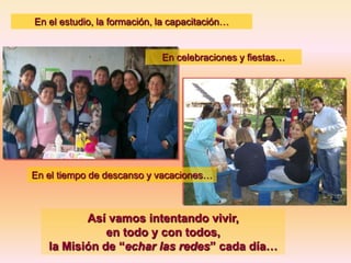 En el estudio, la formación, la capacitación…

En celebraciones y fiestas…

En el tiempo de descanso y vacaciones…

Así vamos intentando vivir,
en todo y con todos,
la Misión de “echar las redes” cada día…

 
