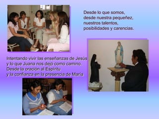 Desde lo que somos,
desde nuestra pequeñez,
nuestros talentos,
posibilidades y carencias.

Intentando vivir las enseñanzas de Jesús
y lo que Juana nos dejó como camino.
Desde la oración al Espíritu
y la confianza en la presencia de María

 