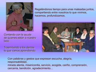 Regalándonos tiempo para unas mateadas juntos,
compartiendo entre nosotros lo que vivimos,
hacemos, profundizamos.

Contando con la ayuda
de quienes están a nuestro
lado.
Trasmitiendo a los demás
lo que vamos aprendiendo.

Con palabras y gestos que expresan escucha, alegría,
responsabilidad,
mirada atenta, misericordia, servicio, acogida, cariño, comprensión,
cercanía, bendición, agradecimiento…

 