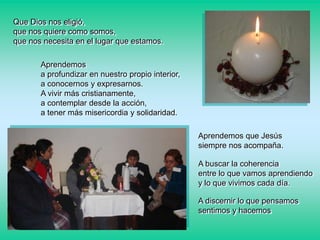 Que Dios nos eligió,
que nos quiere como somos,
que nos necesita en el lugar que estamos.
Aprendemos
a profundizar en nuestro propio interior,
a conocernos y expresarnos.
A vivir más cristianamente,
a contemplar desde la acción,
a tener más misericordia y solidaridad.
Aprendemos que Jesús
siempre nos acompaña.
A buscar la coherencia
entre lo que vamos aprendiendo
y lo que vivimos cada día.
A discernir lo que pensamos
sentimos y hacemos

 