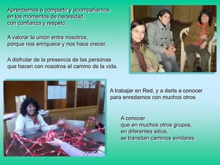 Aprendemos a compartir y acompañarnos
en los momentos de necesidad,
con confianza y respeto.
A valorar la unión entre nosotros,
porque nos enriquece y nos hace crecer.
A disfrutar de la presencia de las personas
que hacen con nosotros el camino de la vida.

A trabajar en Red, y a darla a conocer
para enredarnos con muchos otros

A conocer
que en muchos otros grupos,
en diferentes sitios,
se transitan caminos similares

 