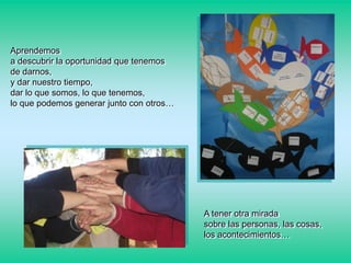 Aprendemos
a descubrir la oportunidad que tenemos
de darnos,
y dar nuestro tiempo,
dar lo que somos, lo que tenemos,
lo que podemos generar junto con otros…

A tener otra mirada
sobre las personas, las cosas,
los acontecimientos…

 