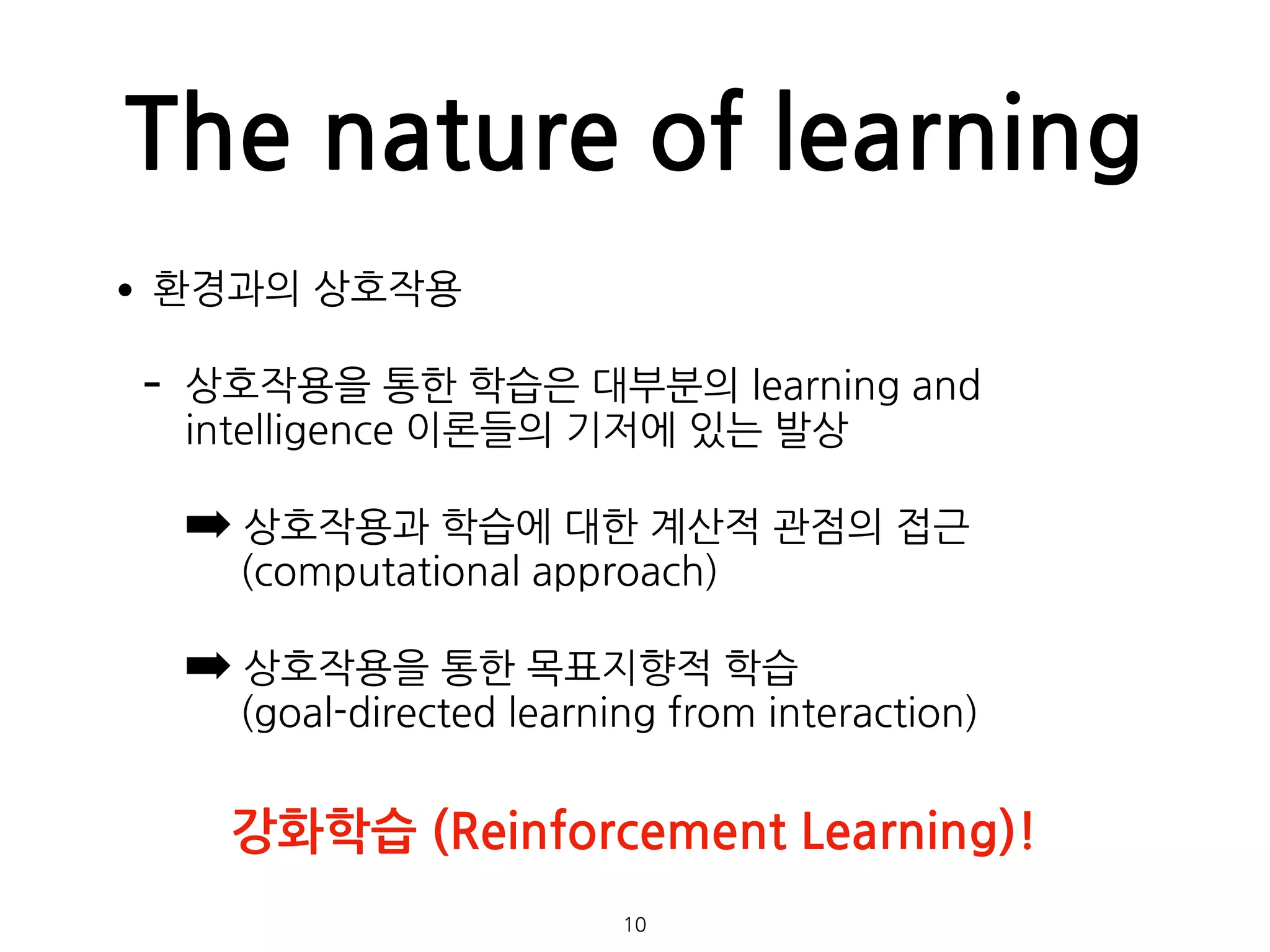 The nature of learning
•환경과의 상호작용
- 상호작용을 통한 학습은 대부분의 learning and
intelligence 이론들의 기저에 있는 발상
➡ 상호작용과 학습에 대한 계산적 관점의 접근  
(computational approach)
➡ 상호작용을 통한 목표지향적 학습 
(goal-directed learning from interaction) 
 
 
 
10
강화학습 (Reinforcement Learning)!
 