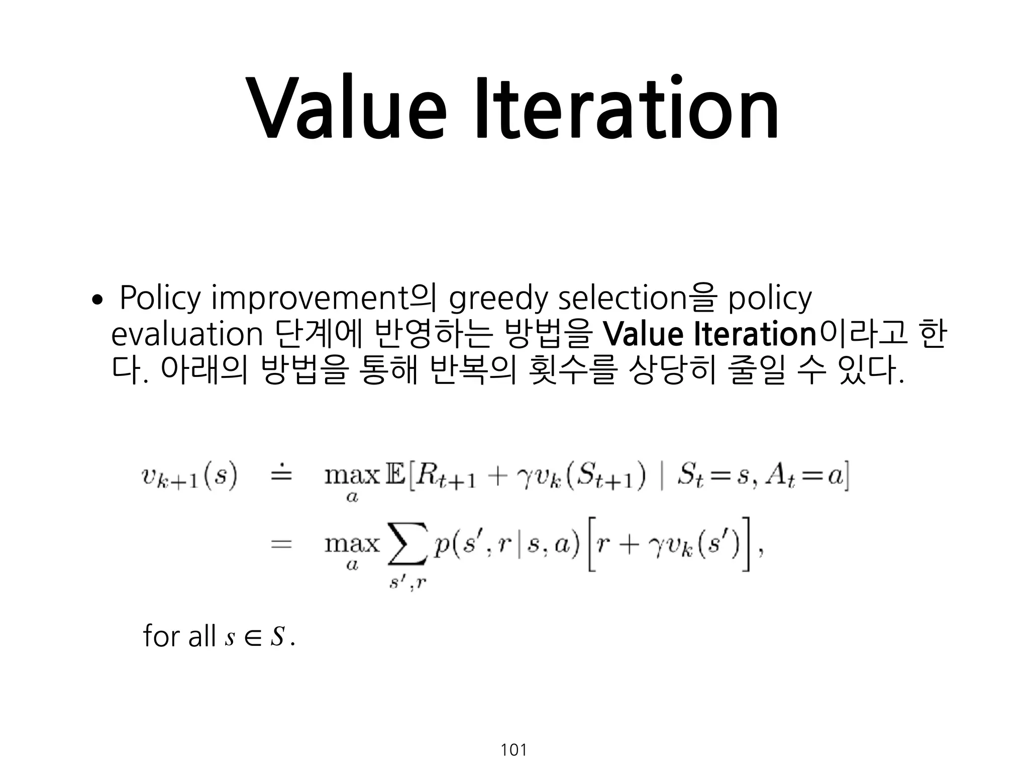 Value Iteration
•Policy improvement의 greedy selection을 policy
evaluation 단계에 반영하는 방법을 Value Iteration이라고 한
다. 아래의 방법을 통해 반복의 횟수를 상당히 줄일 수 있다. 
 
 
 
 
 
 
 
 
 
  101
for all s ∈ S .
 