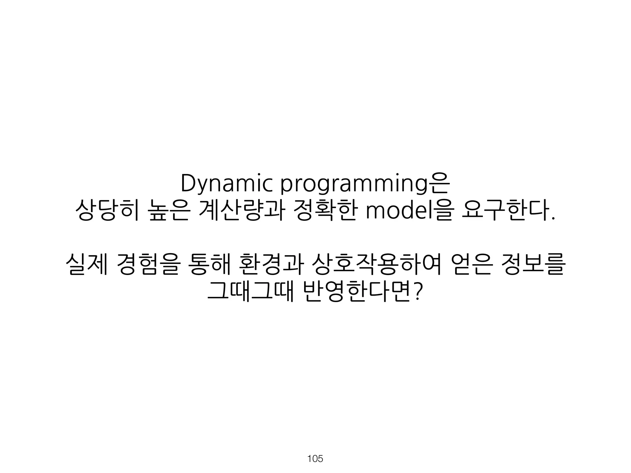 Dynamic programming은
상당히 높은 계산량과 정확한 model을 요구한다.
실제 경험을 통해 환경과 상호작용하여 얻은 정보를
그때그때 반영한다면?
!105
 