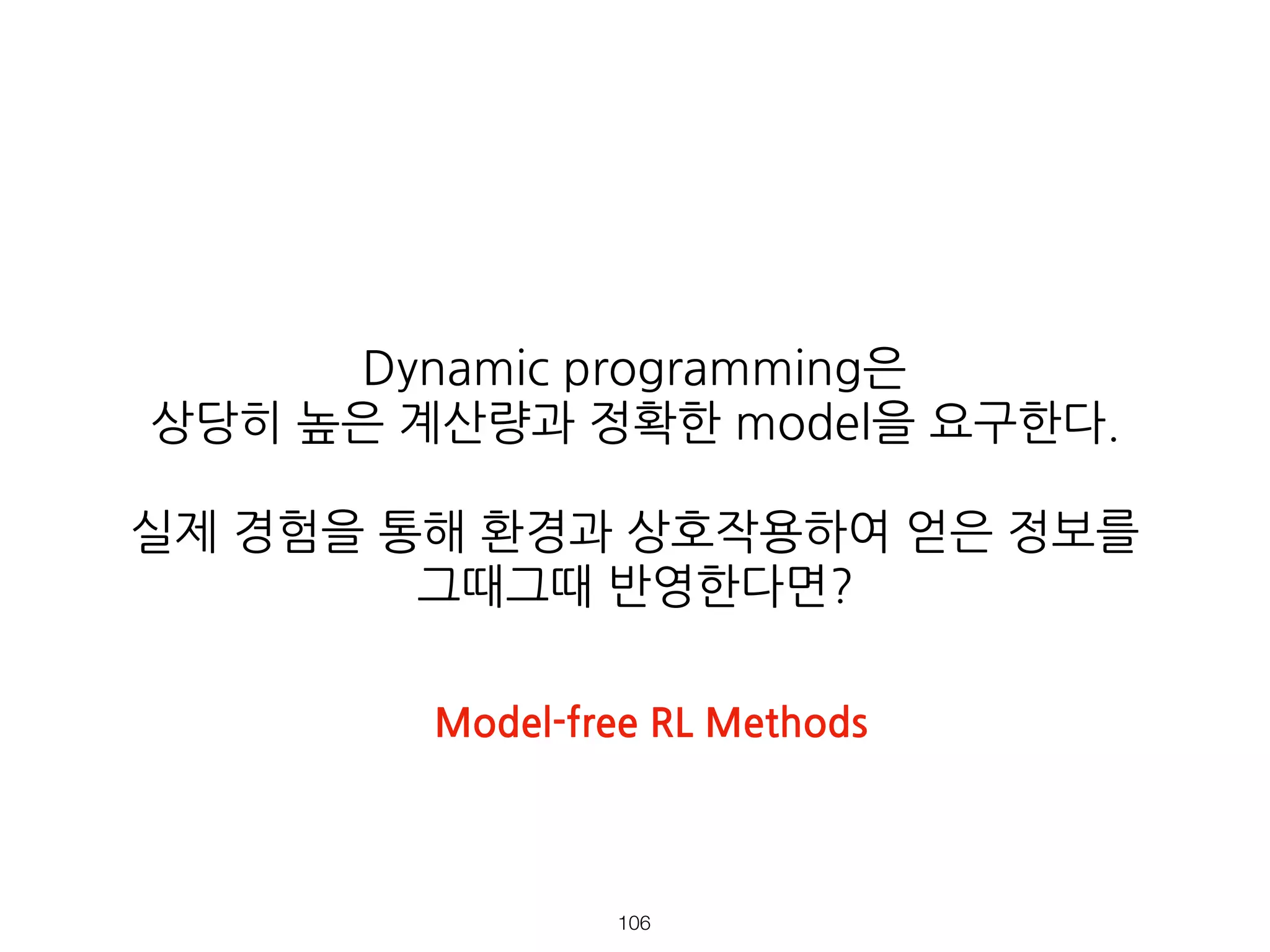 Dynamic programming은
상당히 높은 계산량과 정확한 model을 요구한다.
실제 경험을 통해 환경과 상호작용하여 얻은 정보를
그때그때 반영한다면?
!106
Model-free RL Methods
 