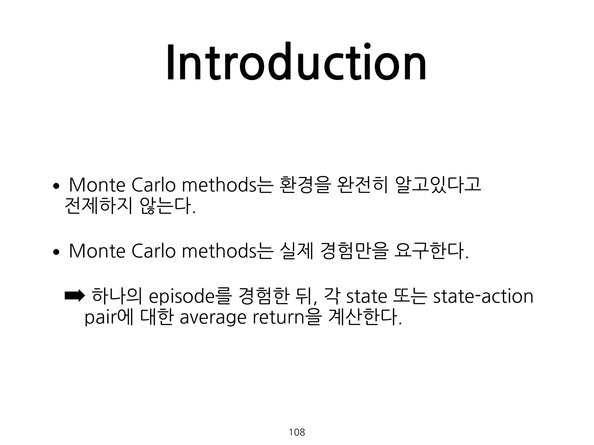 Introduction
•Monte Carlo methods는 환경을 완전히 알고있다고  
전제하지 않는다.
•Monte Carlo methods는 실제 경험만을 요구한다.
➡ 하나의 episode를 경험한 뒤, 각 state 또는 state-action
pair에 대한 average return을 계산한다. 
108
 