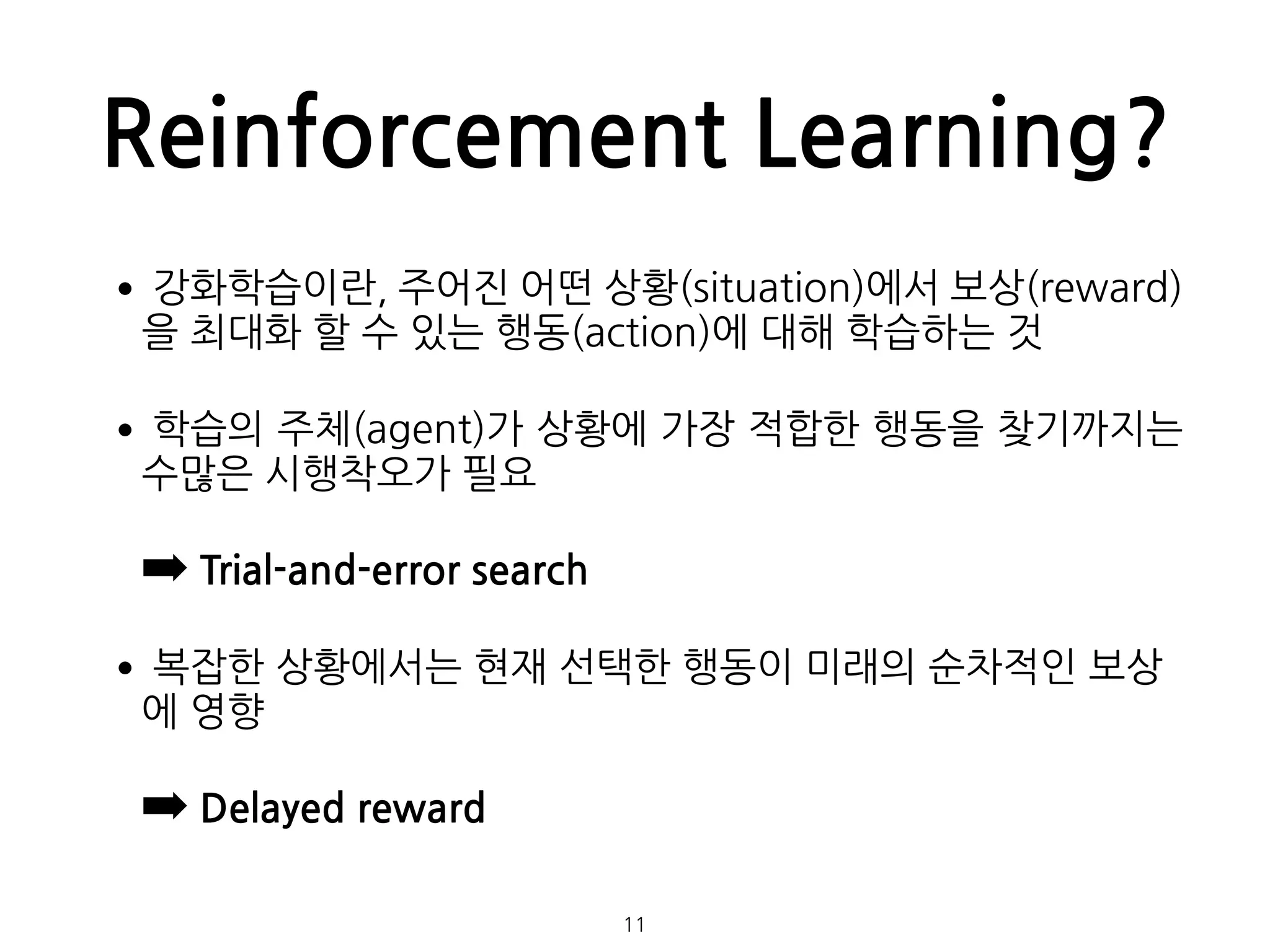 Reinforcement Learning?
•강화학습이란, 주어진 어떤 상황(situation)에서 보상(reward)
을 최대화 할 수 있는 행동(action)에 대해 학습하는 것
•학습의 주체(agent)가 상황에 가장 적합한 행동을 찾기까지는
수많은 시행착오가 필요
➡ Trial-and-error search
•복잡한 상황에서는 현재 선택한 행동이 미래의 순차적인 보상
에 영향
➡ Delayed reward 
 
11
 