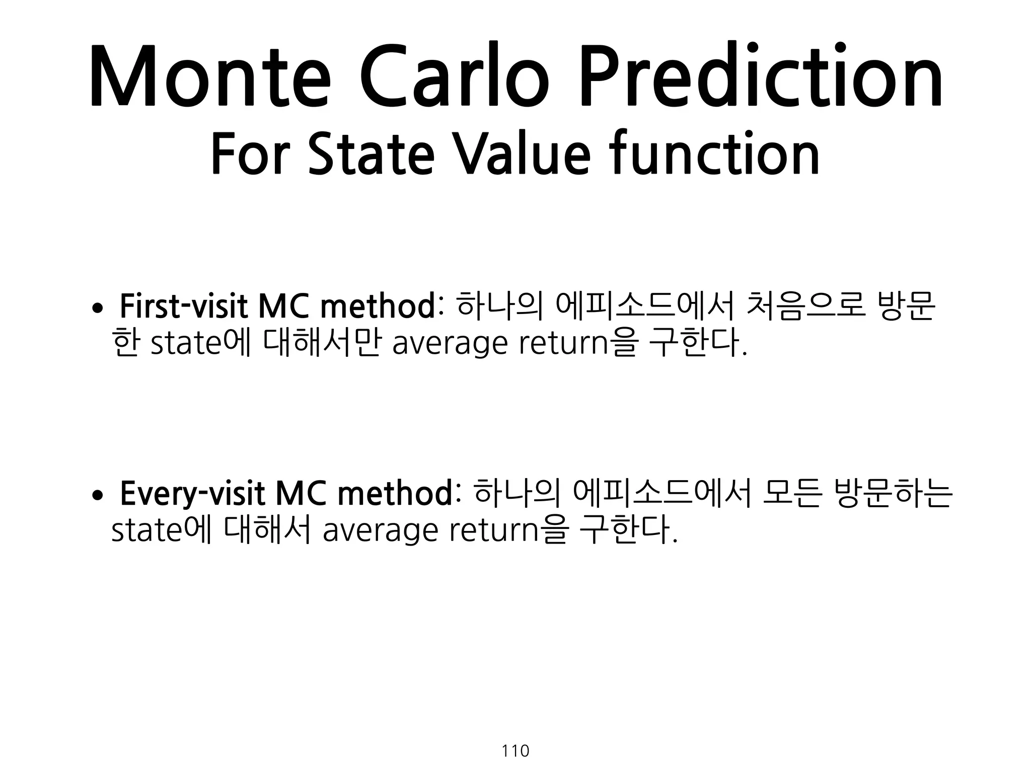 Monte Carlo Prediction
For State Value function
•First-visit MC method: 하나의 에피소드에서 처음으로 방문
한 state에 대해서만 average return을 구한다. 
 
•Every-visit MC method: 하나의 에피소드에서 모든 방문하는
state에 대해서 average return을 구한다. 
 
110
 