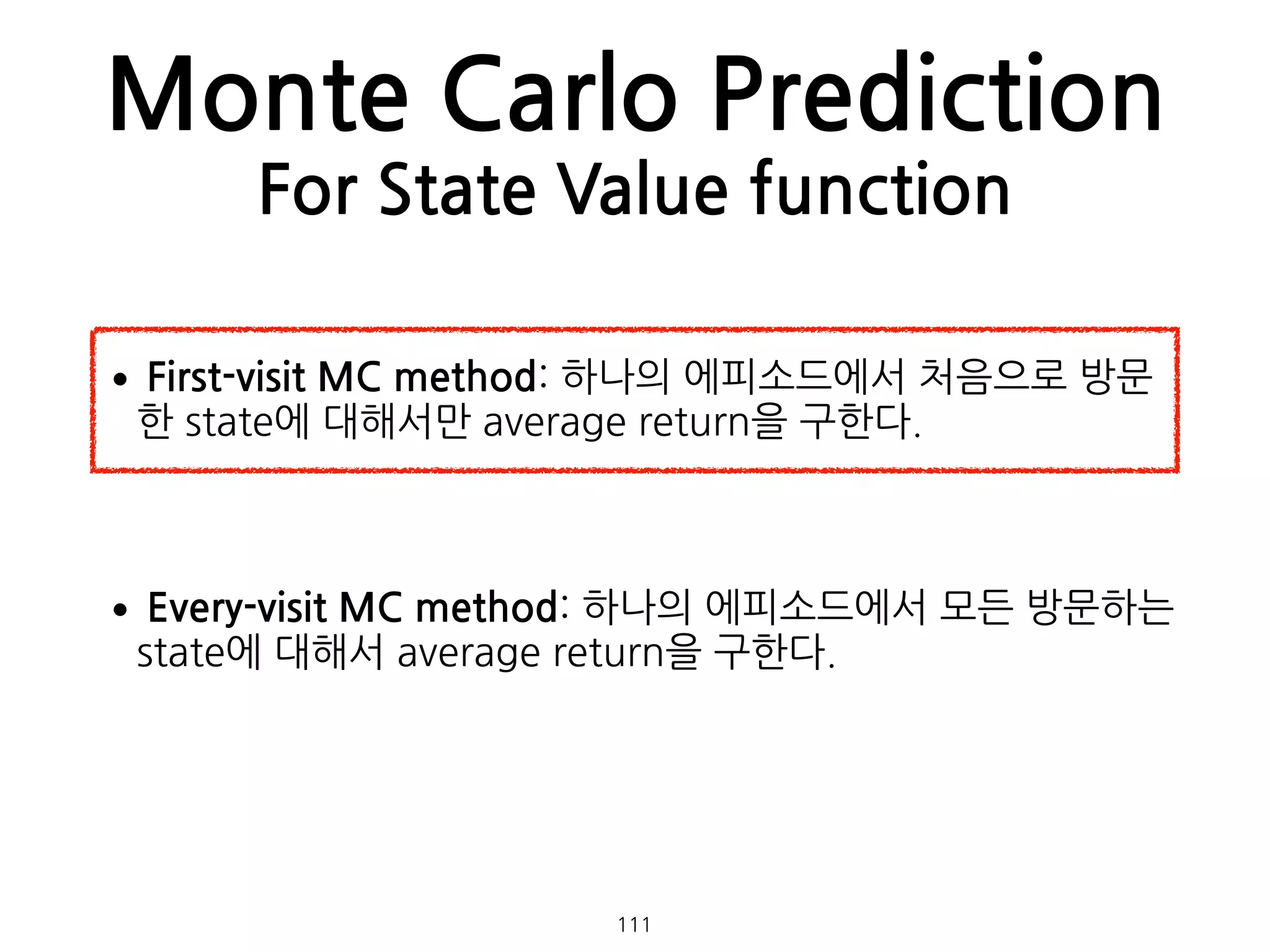 Monte Carlo Prediction
For State Value function
•First-visit MC method: 하나의 에피소드에서 처음으로 방문
한 state에 대해서만 average return을 구한다. 
 
•Every-visit MC method: 하나의 에피소드에서 모든 방문하는
state에 대해서 average return을 구한다. 
 
111
 