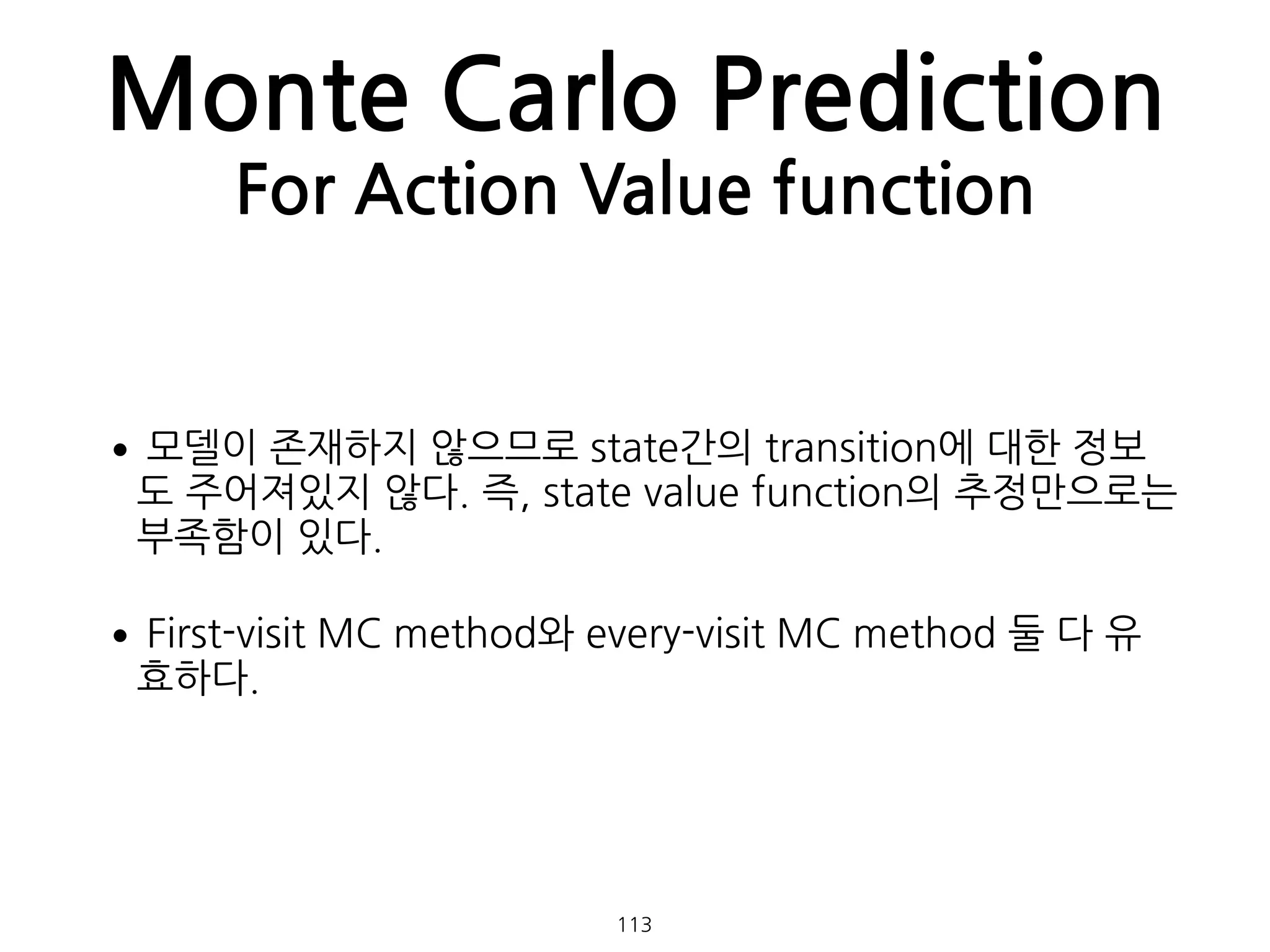 Monte Carlo Prediction
For Action Value function
•모델이 존재하지 않으므로 state간의 transition에 대한 정보
도 주어져있지 않다. 즉, state value function의 추정만으로는
부족함이 있다.
•First-visit MC method와 every-visit MC method 둘 다 유
효하다. 
 
113
 
