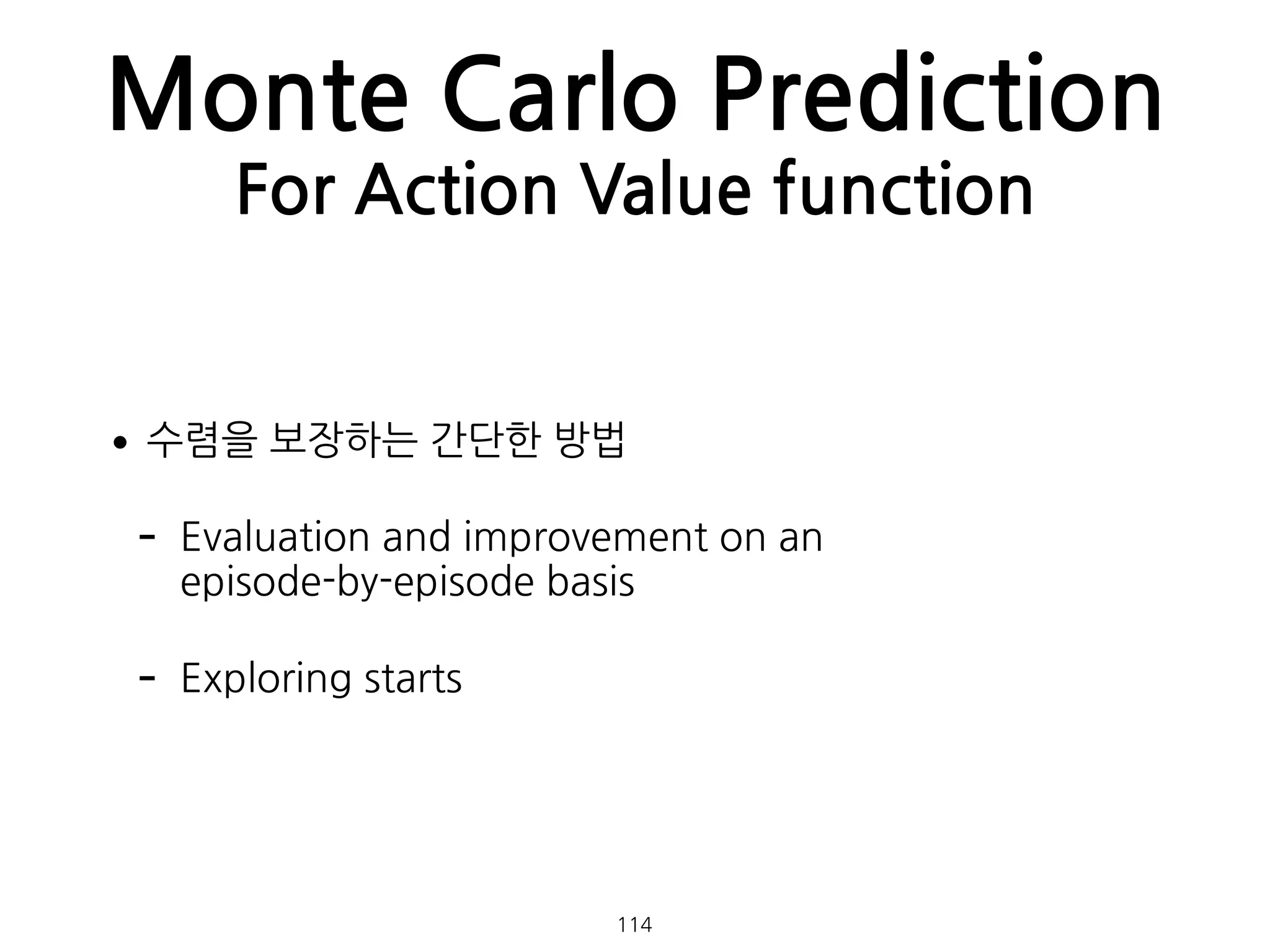 Monte Carlo Prediction
For Action Value function
•수렴을 보장하는 간단한 방법
- Evaluation and improvement on an  
episode-by-episode basis
- Exploring starts
114
 