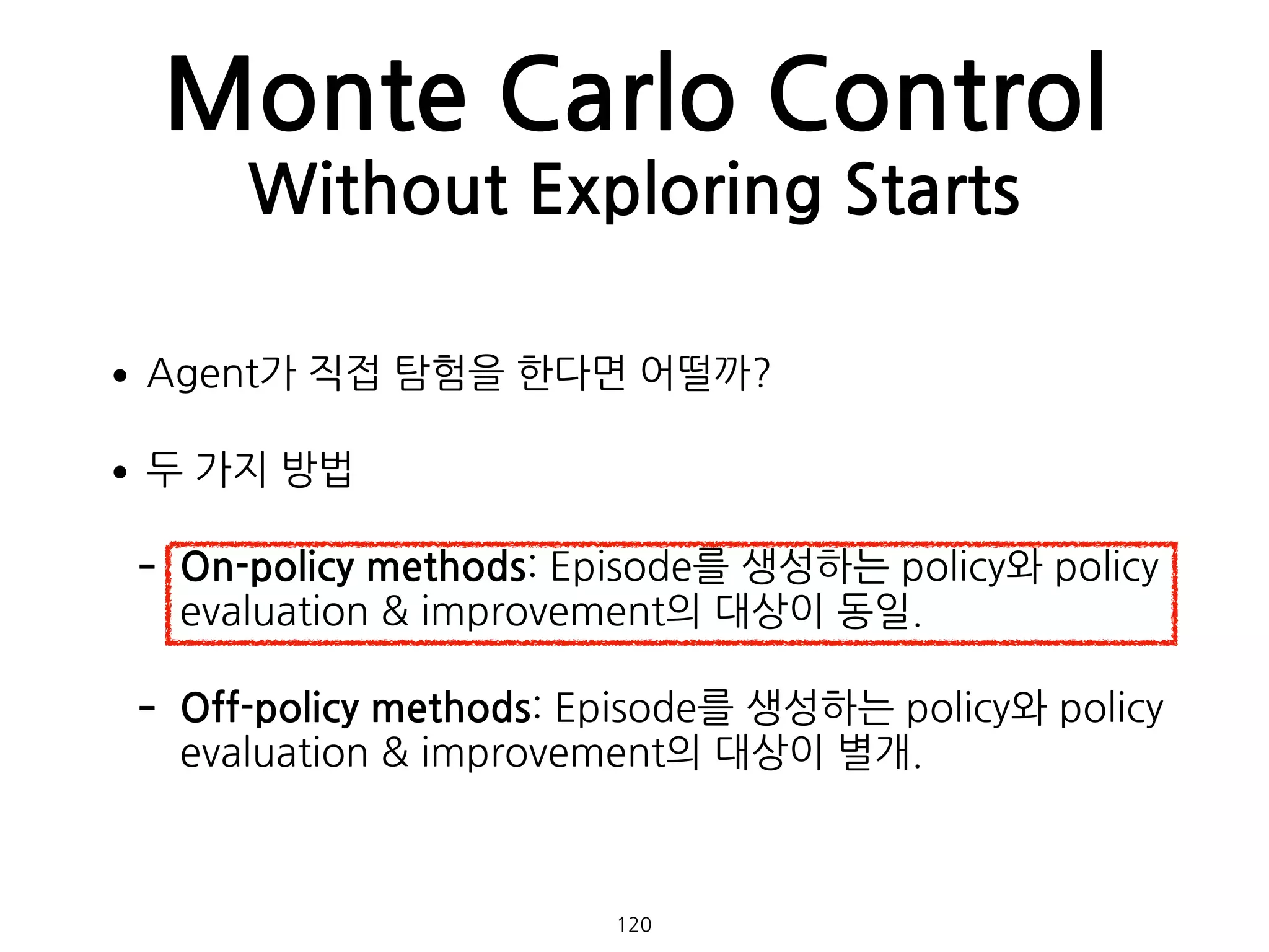•Agent가 직접 탐험을 한다면 어떨까?
•두 가지 방법
- On-policy methods: Episode를 생성하는 policy와 policy
evaluation & improvement의 대상이 동일.
- Off-policy methods: Episode를 생성하는 policy와 policy
evaluation & improvement의 대상이 별개. 
 
Monte Carlo Control
Without Exploring Starts
120
 