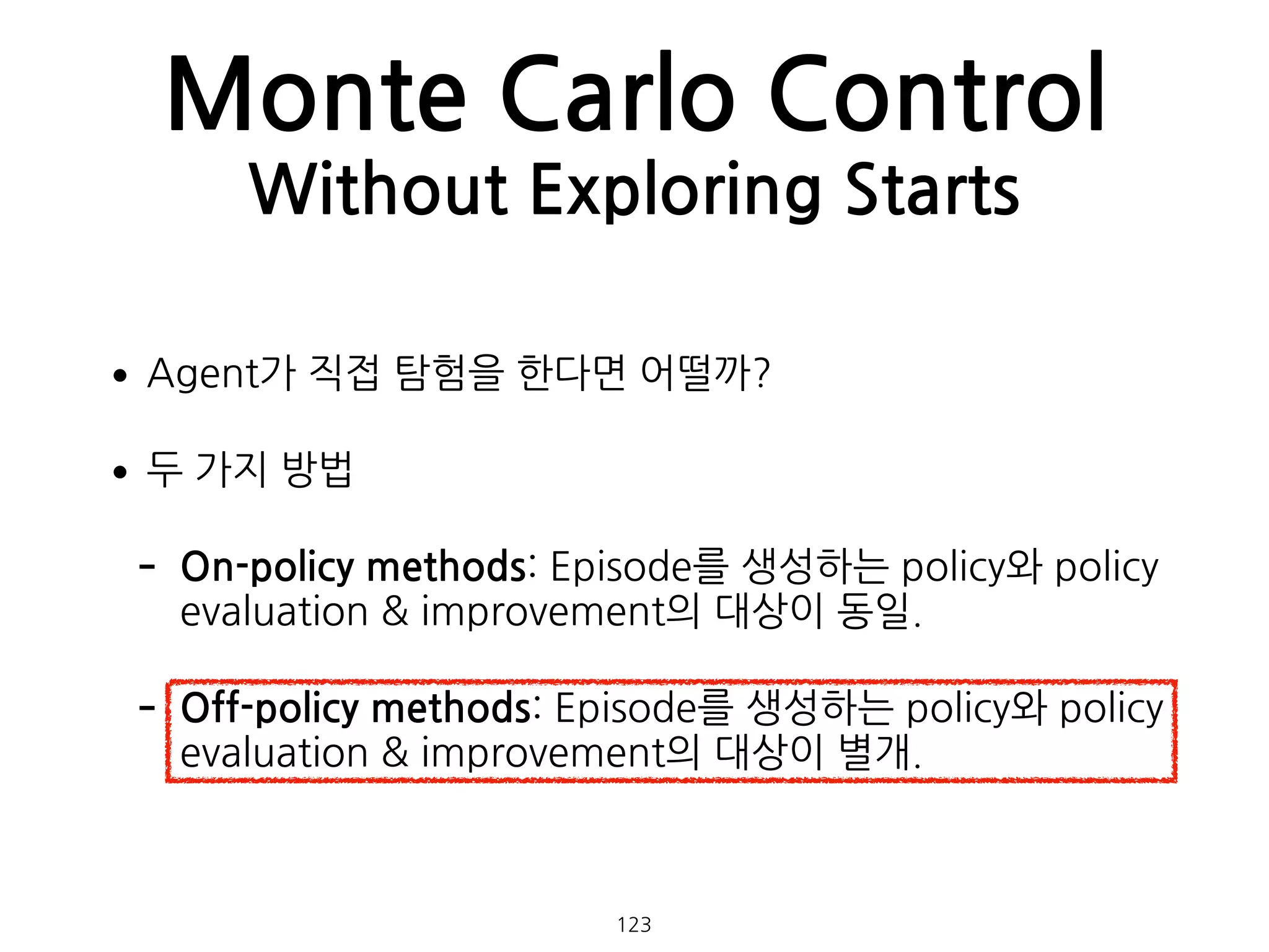 •Agent가 직접 탐험을 한다면 어떨까?
•두 가지 방법
- On-policy methods: Episode를 생성하는 policy와 policy
evaluation & improvement의 대상이 동일.
- Off-policy methods: Episode를 생성하는 policy와 policy
evaluation & improvement의 대상이 별개. 
 
Monte Carlo Control
Without Exploring Starts
123
 