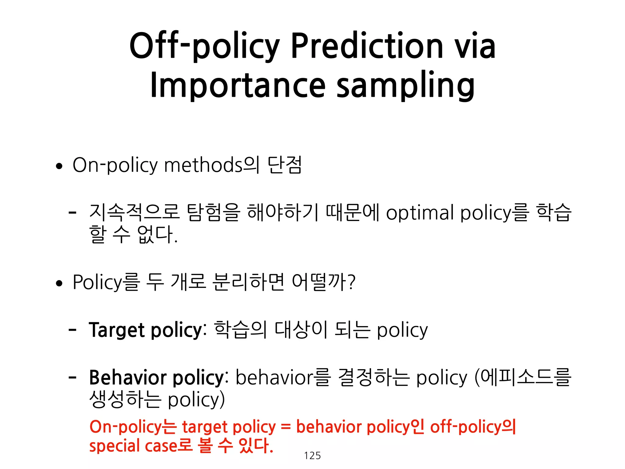•On-policy methods의 단점
- 지속적으로 탐험을 해야하기 때문에 optimal policy를 학습
할 수 없다.
•Policy를 두 개로 분리하면 어떨까?
- Target policy: 학습의 대상이 되는 policy
- Behavior policy: behavior를 결정하는 policy (에피소드를
생성하는 policy) 
Off-policy Prediction via
Importance sampling
125
On-policy는 target policy = behavior policy인 off-policy의  
special case로 볼 수 있다.
 