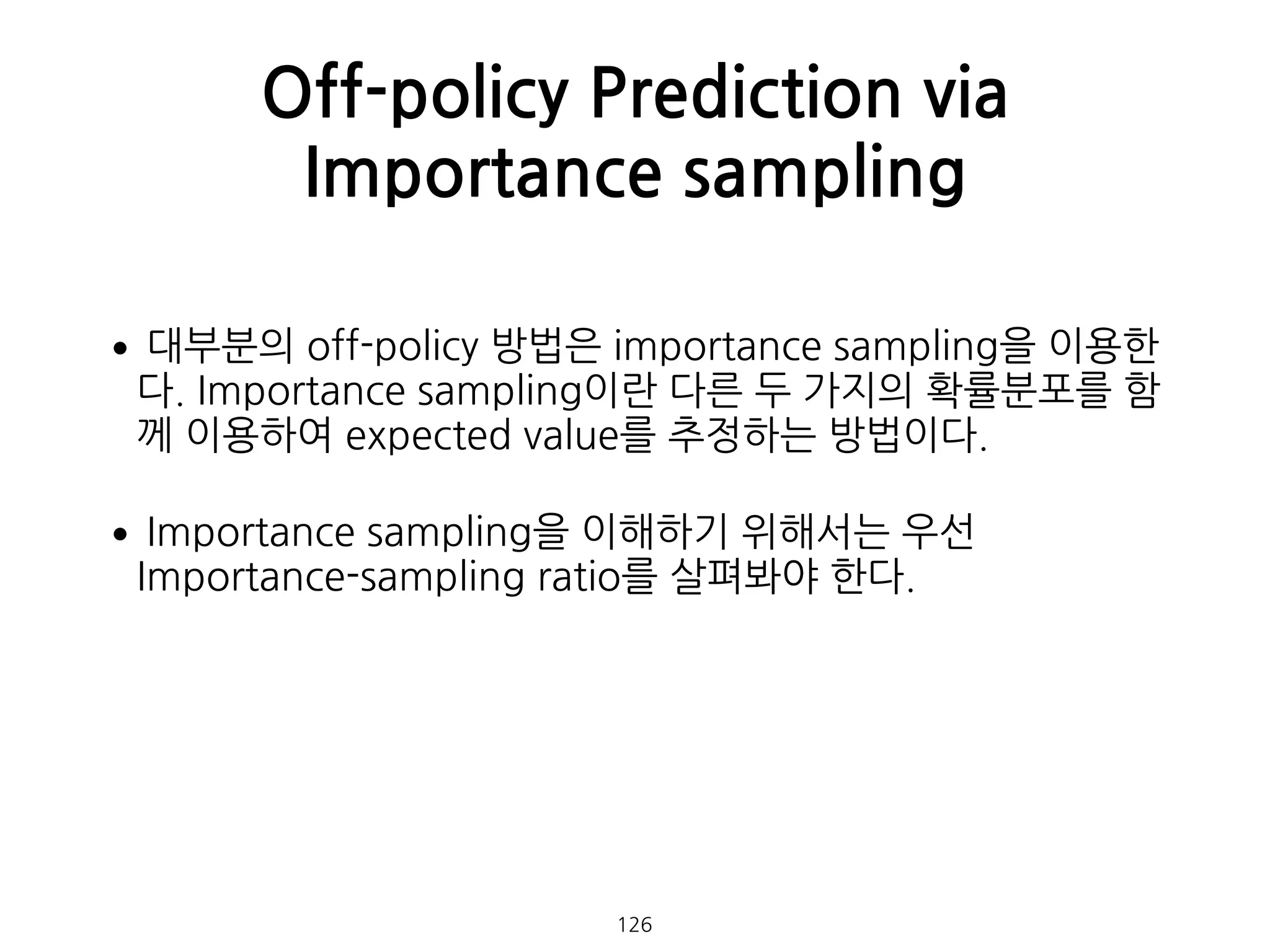 •대부분의 off-policy 방법은 importance sampling을 이용한
다. Importance sampling이란 다른 두 가지의 확률분포를 함
께 이용하여 expected value를 추정하는 방법이다.
•Importance sampling을 이해하기 위해서는 우선
Importance-sampling ratio를 살펴봐야 한다. 
 
 
 
 
 
Off-policy Prediction via
Importance sampling
126
 