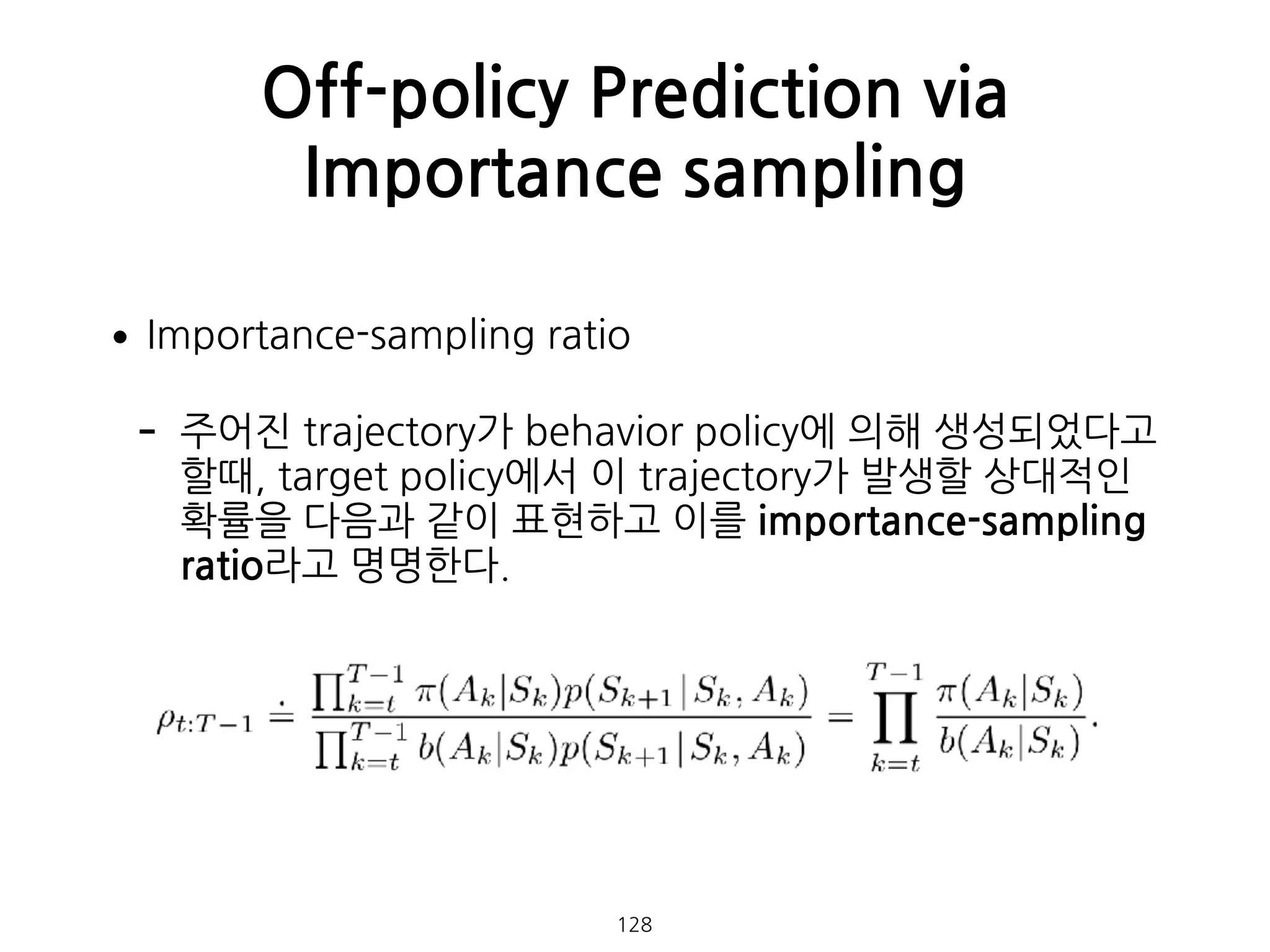 •Importance-sampling ratio
- 주어진 trajectory가 behavior policy에 의해 생성되었다고
할때, target policy에서 이 trajectory가 발생할 상대적인
확률을 다음과 같이 표현하고 이를 importance-sampling
ratio라고 명명한다.  
 
 
 
 
 
Off-policy Prediction via
Importance sampling
128
 