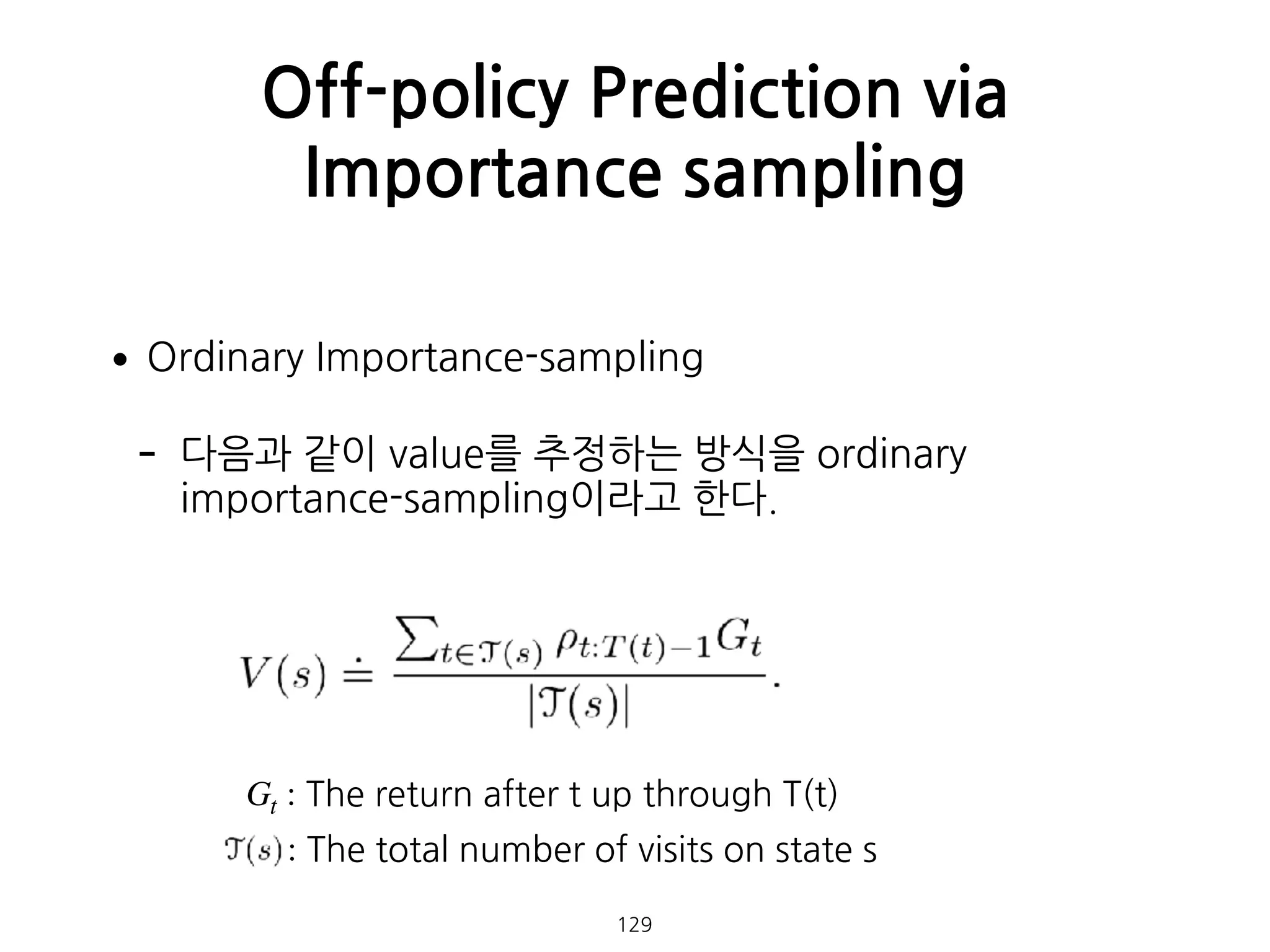 •Ordinary Importance-sampling
- 다음과 같이 value를 추정하는 방식을 ordinary
importance-sampling이라고 한다. 
 
 
 
 
 
Off-policy Prediction via
Importance sampling
129
Gt : The return after t up through T(t)
: The total number of visits on state s
 