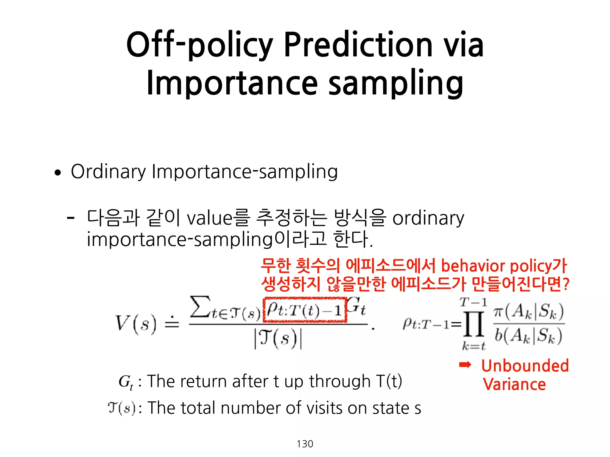 •Ordinary Importance-sampling
- 다음과 같이 value를 추정하는 방식을 ordinary
importance-sampling이라고 한다. 
 
 
 
 
 
Off-policy Prediction via
Importance sampling
130
Gt : The return after t up through T(t)
: The total number of visits on state s
무한 횟수의 에피소드에서 behavior policy가  
생성하지 않을만한 에피소드가 만들어진다면?
=
➡ Unbounded  
Variance
 