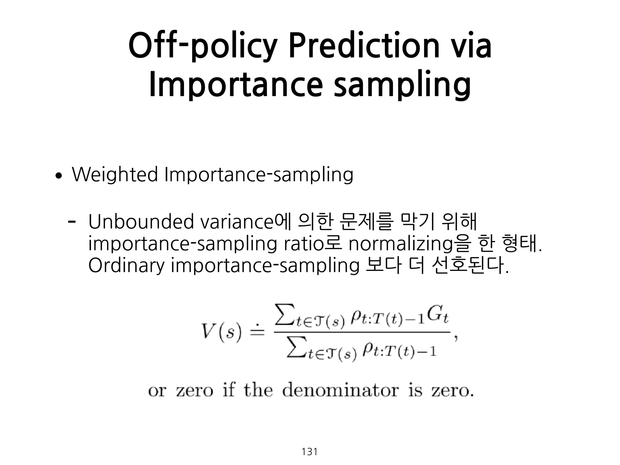 •Weighted Importance-sampling
- Unbounded variance에 의한 문제를 막기 위해
importance-sampling ratio로 normalizing을 한 형태. 
Ordinary importance-sampling 보다 더 선호된다. 
 
 
 
 
Off-policy Prediction via
Importance sampling
131
 