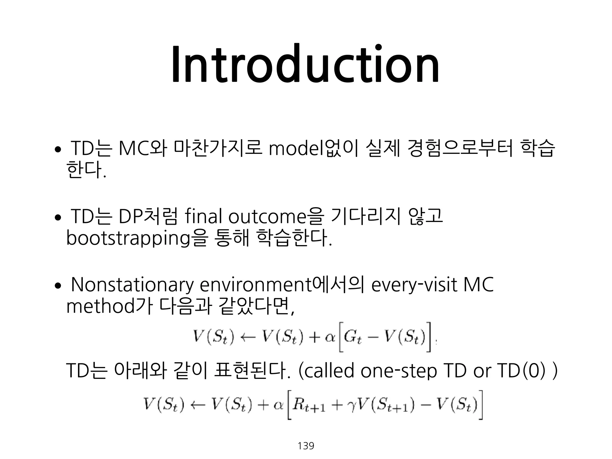 •TD는 MC와 마찬가지로 model없이 실제 경험으로부터 학습
한다.
•TD는 DP처럼 final outcome을 기다리지 않고
bootstrapping을 통해 학습한다.
•Nonstationary environment에서의 every-visit MC
method가 다음과 같았다면, 
 
 
TD는 아래와 같이 표현된다. (called one-step TD or TD(0) ) 
Introduction
139
 