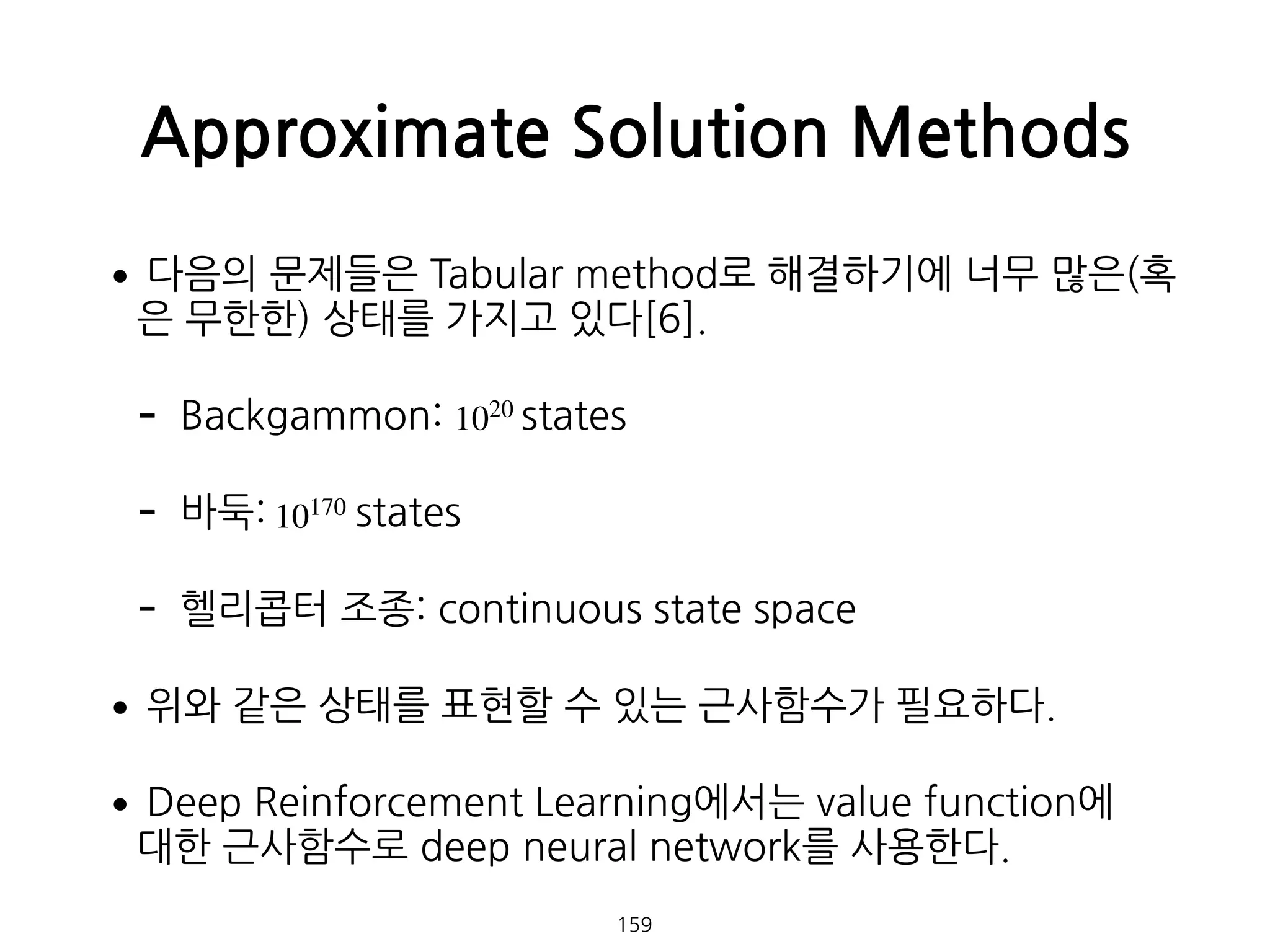 •다음의 문제들은 Tabular method로 해결하기에 너무 많은(혹
은 무한한) 상태를 가지고 있다[6].
- Backgammon: states
- 바둑: states
- 헬리콥터 조종: continuous state space
•위와 같은 상태를 표현할 수 있는 근사함수가 필요하다.
•Deep Reinforcement Learning에서는 value function에  
대한 근사함수로 deep neural network를 사용한다.
Approximate Solution Methods
159
1020
10170
 